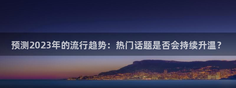 星耀国际注册链接：预测2023年的流行趋势：热门话题是否会持续升温？