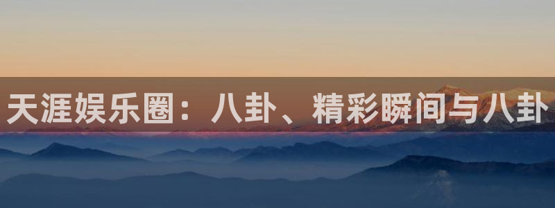 星耀国际下载：天涯娱乐圈：八卦、精彩瞬间与八卦
