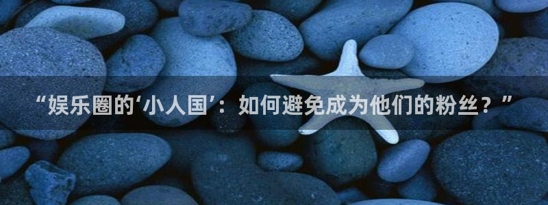 星耀国际app下载：“娱乐圈的‘小人国’：如何避免成为他们的粉丝？”