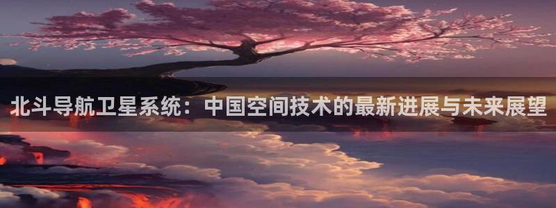 星耀国际平台注册：北斗导航卫星系统：中国空间技术的最新进展与未来展望